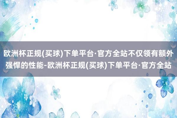 欧洲杯正规(买球)下单平台·官方全站不仅领有额外强悍的性能-欧洲杯正规(买球)下单平台·官方全站