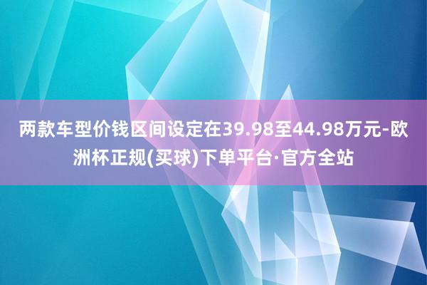 两款车型价钱区间设定在39.98至44.98万元-欧洲杯正规(买球)下单平台·官方全站