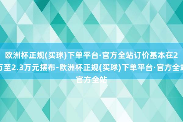 欧洲杯正规(买球)下单平台·官方全站订价基本在2万至2.3万元摆布-欧洲杯正规(买球)下单平台·官方全站