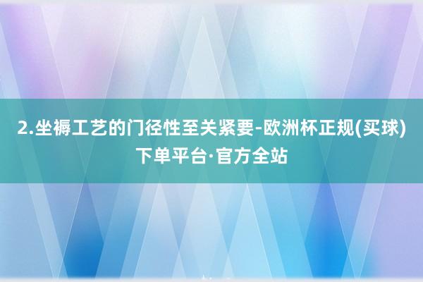 2.坐褥工艺的门径性至关紧要-欧洲杯正规(买球)下单平台·官方全站