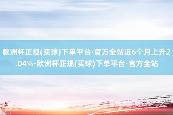 欧洲杯正规(买球)下单平台·官方全站近6个月上升2.04%-欧洲杯正规(买球)下单平台·官方全站