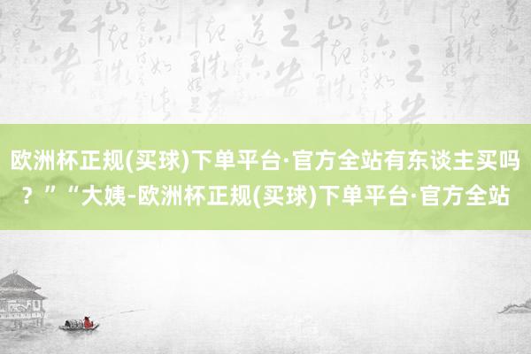 欧洲杯正规(买球)下单平台·官方全站有东谈主买吗？”“大姨-欧洲杯正规(买球)下单平台·官方全站