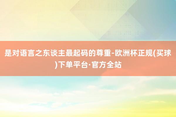 是对语言之东谈主最起码的尊重-欧洲杯正规(买球)下单平台·官方全站