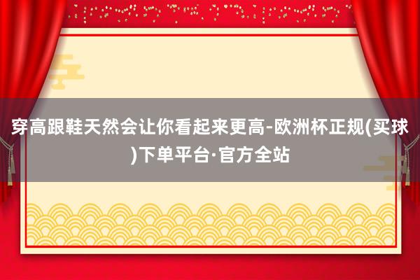 穿高跟鞋天然会让你看起来更高-欧洲杯正规(买球)下单平台·官方全站