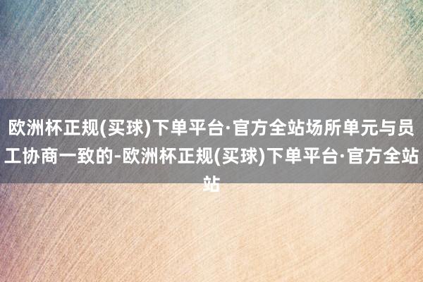 欧洲杯正规(买球)下单平台·官方全站场所单元与员工协商一致的-欧洲杯正规(买球)下单平台·官方全站