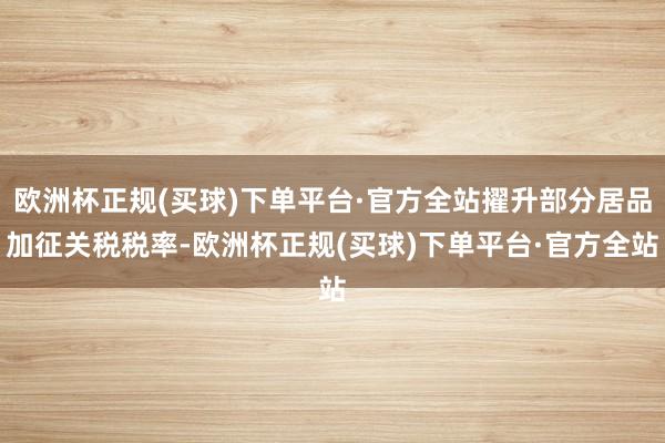 欧洲杯正规(买球)下单平台·官方全站擢升部分居品加征关税税率-欧洲杯正规(买球)下单平台·官方全站