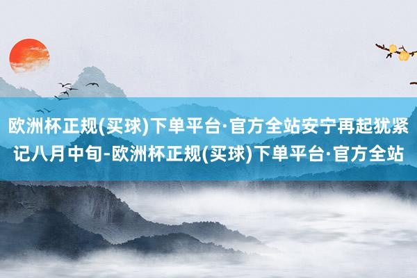 欧洲杯正规(买球)下单平台·官方全站安宁再起犹紧记八月中旬-欧洲杯正规(买球)下单平台·官方全站