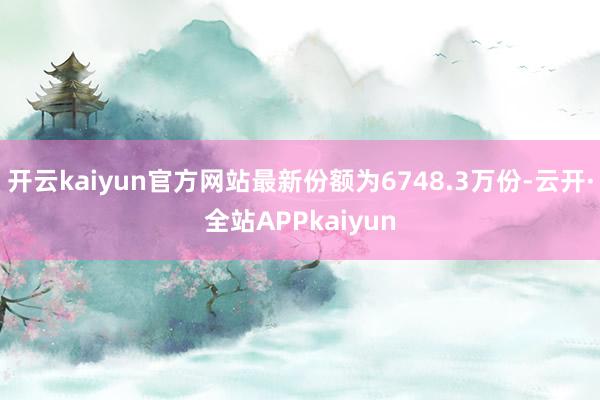 开云kaiyun官方网站最新份额为6748.3万份-云开·全站APPkaiyun