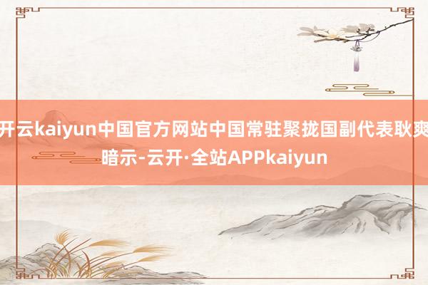 开云kaiyun中国官方网站中国常驻聚拢国副代表耿爽暗示-云开·全站APPkaiyun