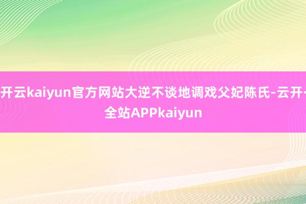 开云kaiyun官方网站大逆不谈地调戏父妃陈氏-云开·全站APPkaiyun