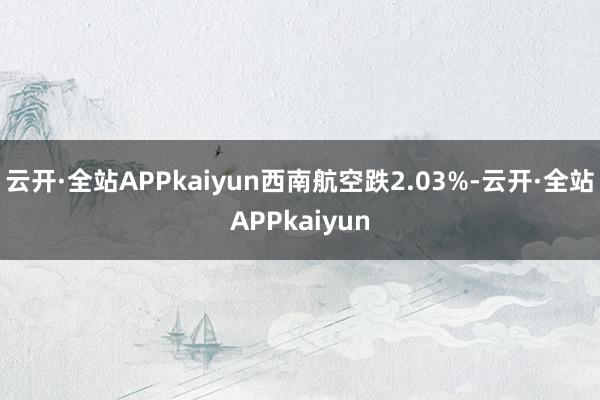 云开·全站APPkaiyun西南航空跌2.03%-云开·全站APPkaiyun