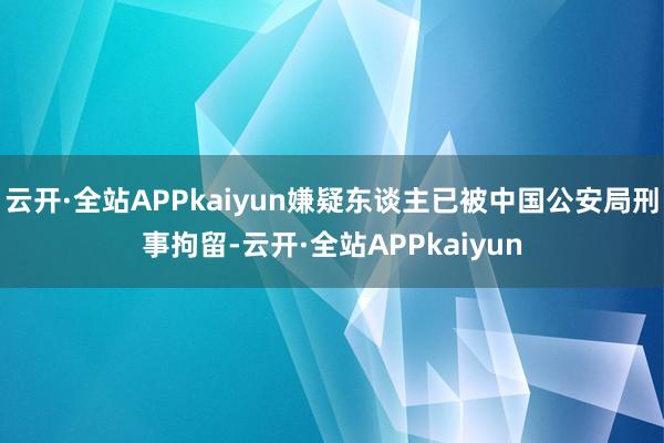 云开·全站APPkaiyun嫌疑东谈主已被中国公安局刑事拘留-云开·全站APPkaiyun