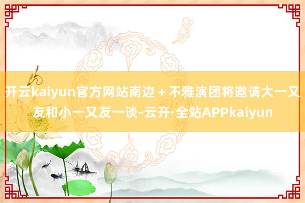 开云kaiyun官方网站南边＋不雅演团将邀请大一又友和小一又友一谈-云开·全站APPkaiyun