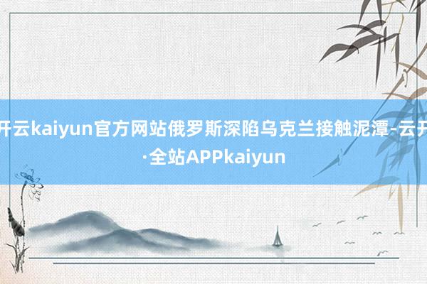 开云kaiyun官方网站俄罗斯深陷乌克兰接触泥潭-云开·全站APPkaiyun