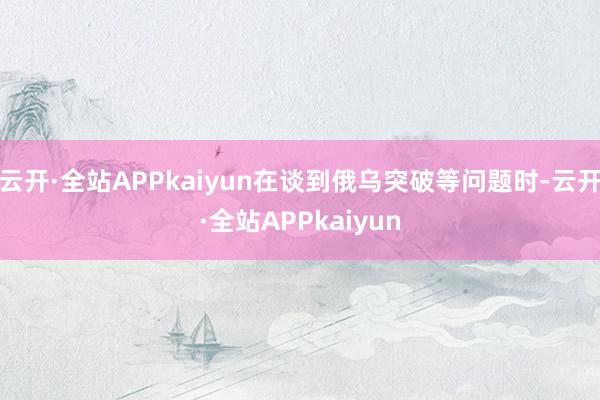 云开·全站APPkaiyun在谈到俄乌突破等问题时-云开·全站APPkaiyun