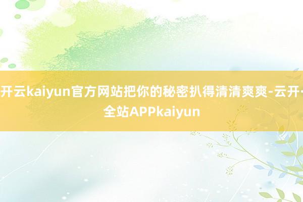 开云kaiyun官方网站把你的秘密扒得清清爽爽-云开·全站APPkaiyun