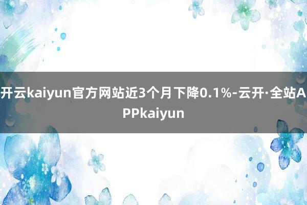 开云kaiyun官方网站近3个月下降0.1%-云开·全站APPkaiyun