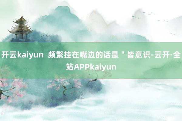 开云kaiyun  频繁挂在嘴边的话是＂皆意识-云开·全站APPkaiyun