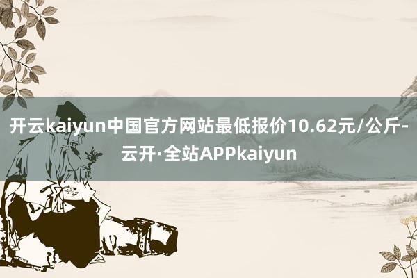 开云kaiyun中国官方网站最低报价10.62元/公斤-云开·全站APPkaiyun