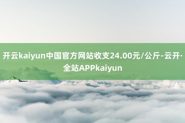 开云kaiyun中国官方网站收支24.00元/公斤-云开·全站APPkaiyun