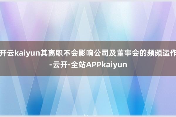 开云kaiyun其离职不会影响公司及董事会的频频运作-云开·全站APPkaiyun