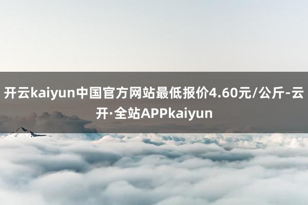 开云kaiyun中国官方网站最低报价4.60元/公斤-云开·全站APPkaiyun