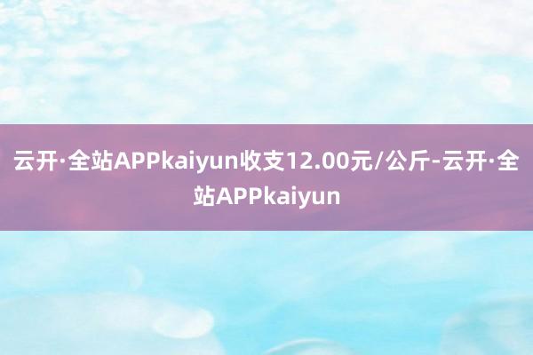 云开·全站APPkaiyun收支12.00元/公斤-云开·全站APPkaiyun