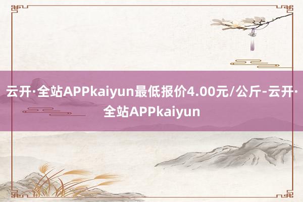 云开·全站APPkaiyun最低报价4.00元/公斤-云开·全站APPkaiyun