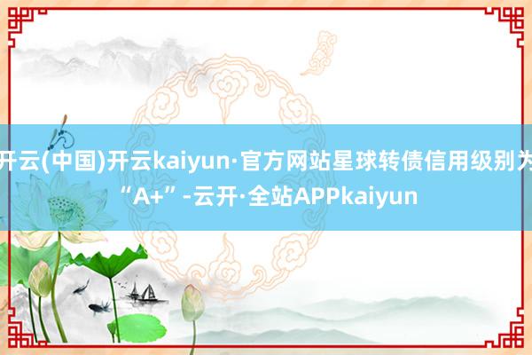 开云(中国)开云kaiyun·官方网站星球转债信用级别为“A+”-云开·全站APPkaiyun