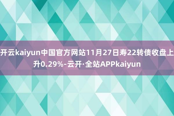 开云kaiyun中国官方网站11月27日寿22转债收盘上升0.29%-云开·全站APPkaiyun