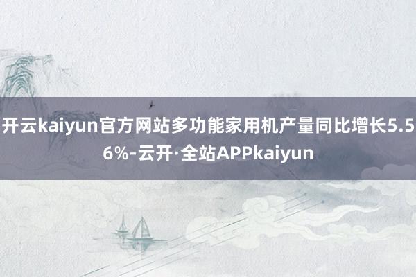 开云kaiyun官方网站多功能家用机产量同比增长5.56%-云开·全站APPkaiyun