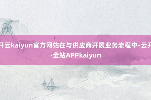 开云kaiyun官方网站在与供应商开展业务流程中-云开·全站APPkaiyun