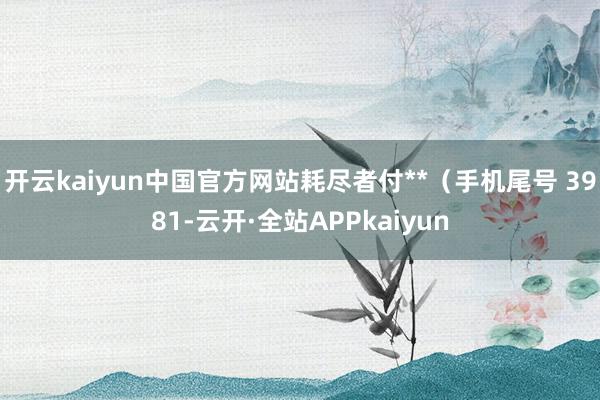 开云kaiyun中国官方网站耗尽者付**（手机尾号 3981-云开·全站APPkaiyun