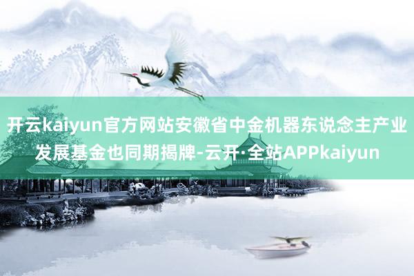 开云kaiyun官方网站安徽省中金机器东说念主产业发展基金也同期揭牌-云开·全站APPkaiyun