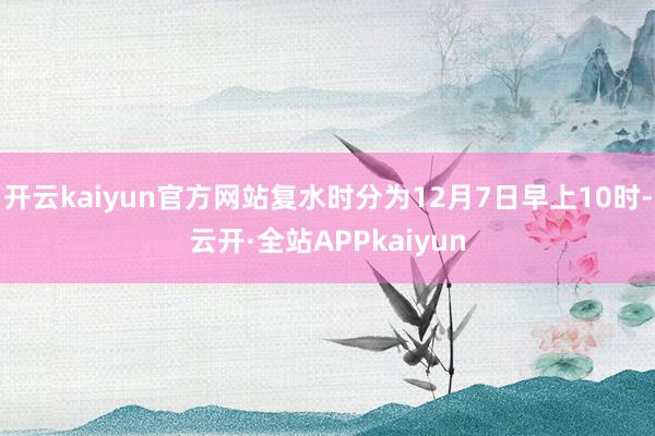 开云kaiyun官方网站复水时分为12月7日早上10时-云开·全站APPkaiyun