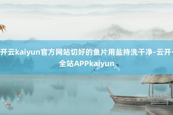 开云kaiyun官方网站切好的鱼片用盐持洗干净-云开·全站APPkaiyun