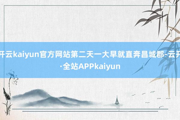 开云kaiyun官方网站第二天一大早就直奔昌城郡-云开·全站APPkaiyun