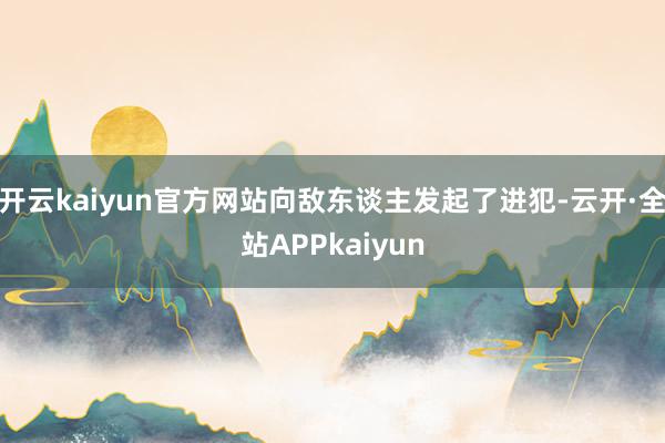 开云kaiyun官方网站向敌东谈主发起了进犯-云开·全站APPkaiyun