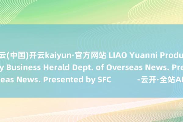 开云(中国)开云kaiyun·官方网站 LIAO Yuanni Produced by 21st Century Business Herald Dept. of Overseas News. Presented by SFC            -云开·全站APPkaiyun