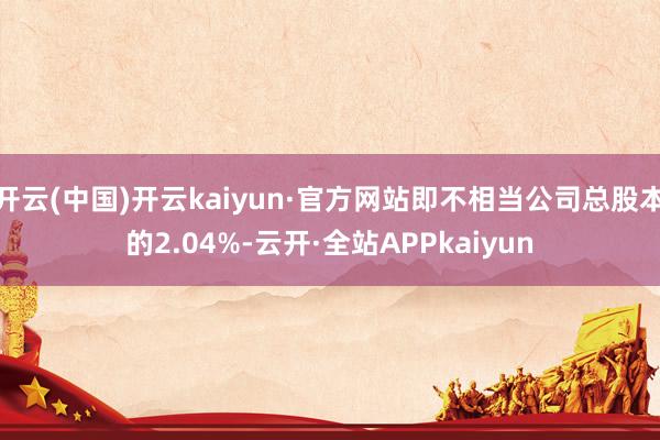 开云(中国)开云kaiyun·官方网站即不相当公司总股本的2.04%-云开·全站APPkaiyun