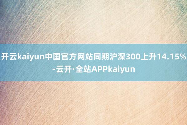 开云kaiyun中国官方网站同期沪深300上升14.15%-云开·全站APPkaiyun