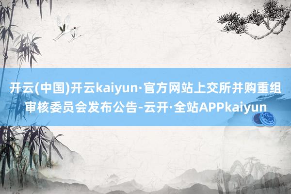 开云(中国)开云kaiyun·官方网站上交所并购重组审核委员会发布公告-云开·全站APPkaiyun