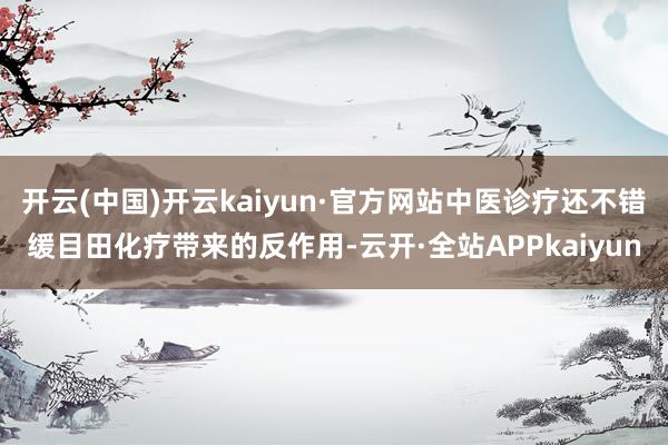 开云(中国)开云kaiyun·官方网站中医诊疗还不错缓目田化疗带来的反作用-云开·全站APPkaiyun