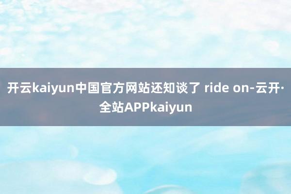 开云kaiyun中国官方网站还知谈了 ride on-云开·全站APPkaiyun