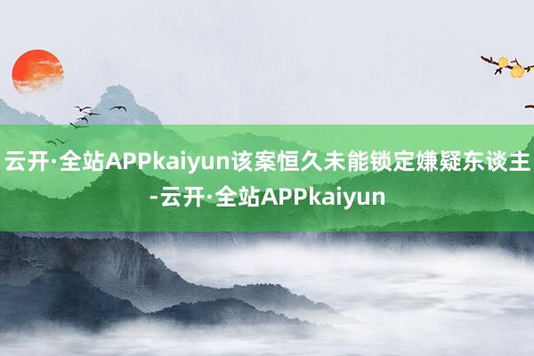 云开·全站APPkaiyun该案恒久未能锁定嫌疑东谈主-云开·全站APPkaiyun