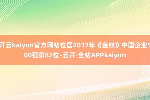 开云kaiyun官方网站位居2017年《金钱》中国企业500强第82位-云开·全站APPkaiyun