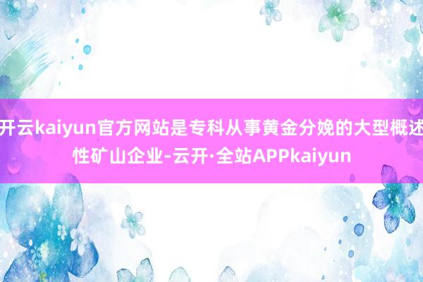 开云kaiyun官方网站是专科从事黄金分娩的大型概述性矿山企业-云开·全站APPkaiyun