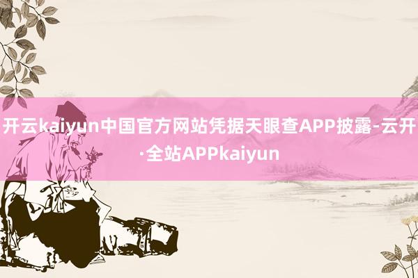 开云kaiyun中国官方网站凭据天眼查APP披露-云开·全站APPkaiyun