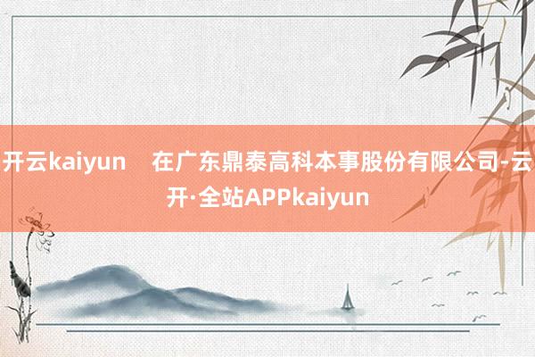 开云kaiyun    在广东鼎泰高科本事股份有限公司-云开·全站APPkaiyun