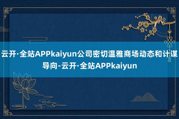 云开·全站APPkaiyun公司密切温雅商场动态和计谋导向-云开·全站APPkaiyun